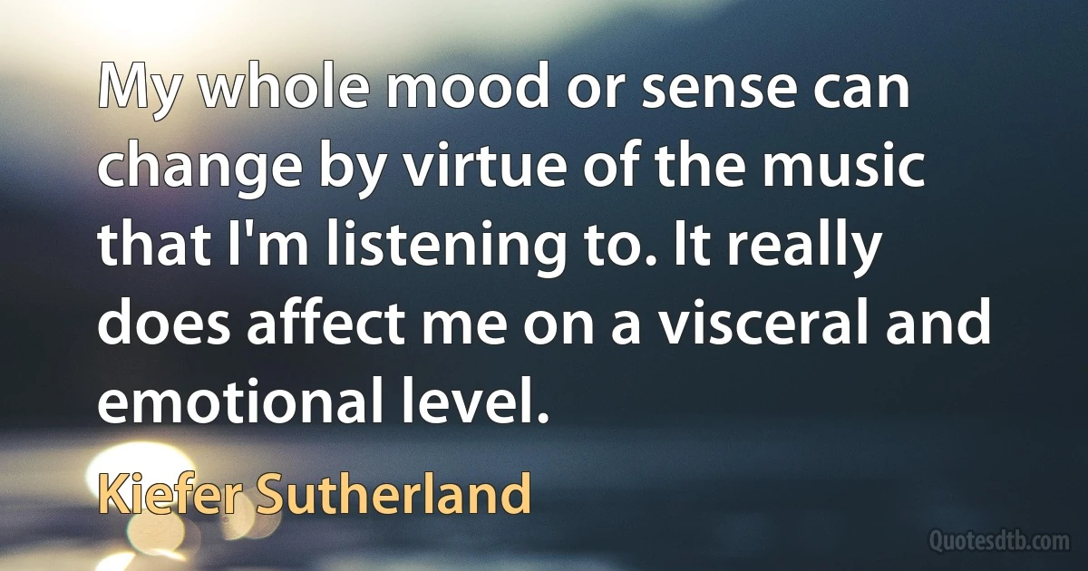 My whole mood or sense can change by virtue of the music that I'm listening to. It really does affect me on a visceral and emotional level. (Kiefer Sutherland)