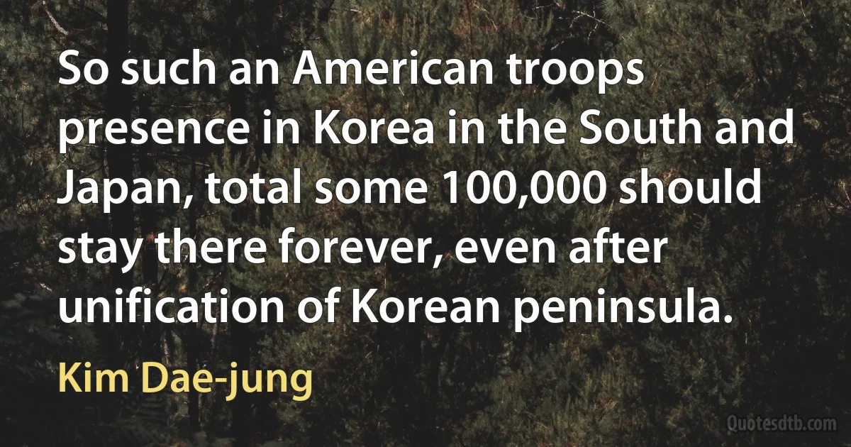 So such an American troops presence in Korea in the South and Japan, total some 100,000 should stay there forever, even after unification of Korean peninsula. (Kim Dae-jung)