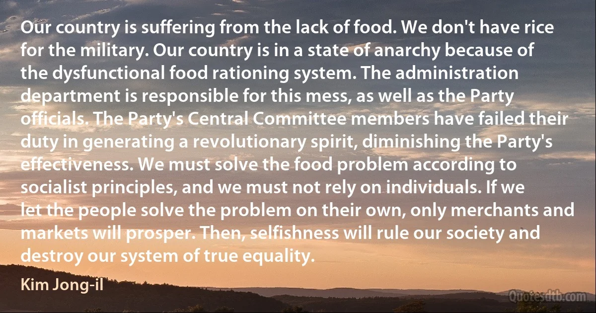 Our country is suffering from the lack of food. We don't have rice for the military. Our country is in a state of anarchy because of the dysfunctional food rationing system. The administration department is responsible for this mess, as well as the Party officials. The Party's Central Committee members have failed their duty in generating a revolutionary spirit, diminishing the Party's effectiveness. We must solve the food problem according to socialist principles, and we must not rely on individuals. If we let the people solve the problem on their own, only merchants and markets will prosper. Then, selfishness will rule our society and destroy our system of true equality. (Kim Jong-il)