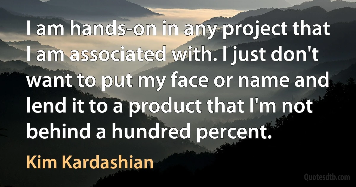 I am hands-on in any project that I am associated with. I just don't want to put my face or name and lend it to a product that I'm not behind a hundred percent. (Kim Kardashian)