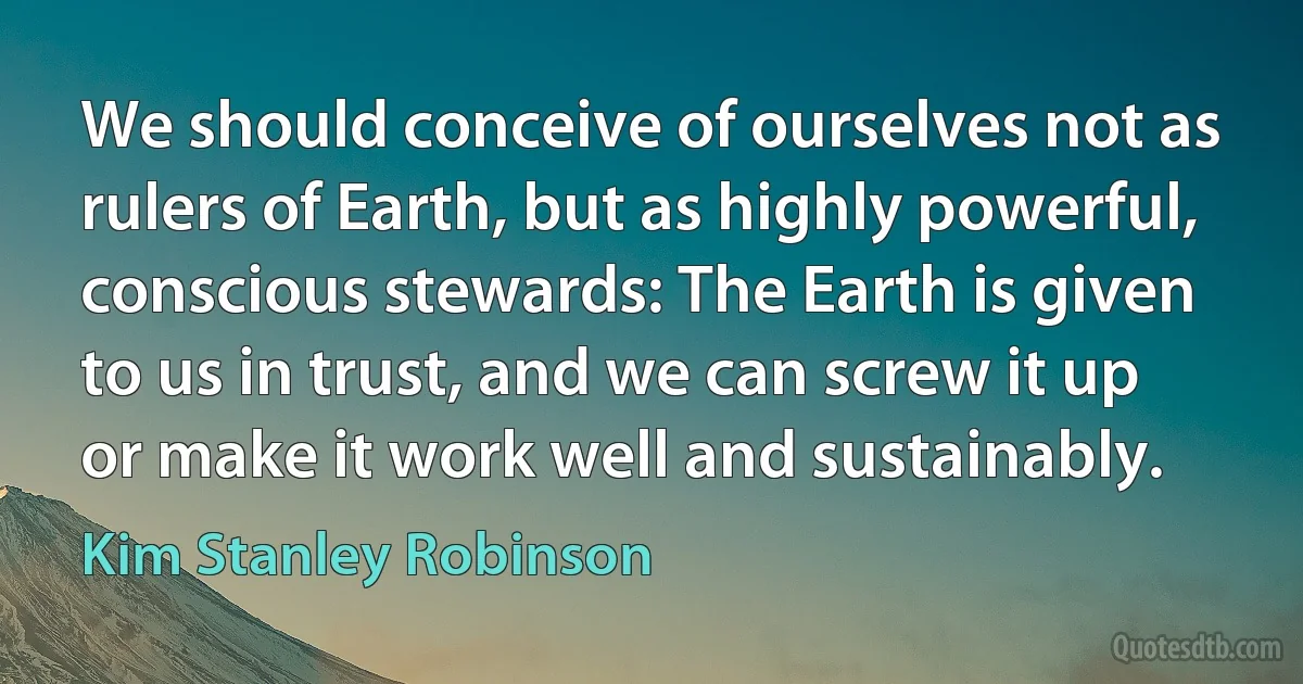 We should conceive of ourselves not as rulers of Earth, but as highly powerful, conscious stewards: The Earth is given to us in trust, and we can screw it up or make it work well and sustainably. (Kim Stanley Robinson)