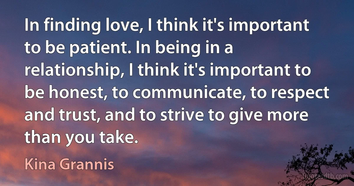 In finding love, I think it's important to be patient. In being in a relationship, I think it's important to be honest, to communicate, to respect and trust, and to strive to give more than you take. (Kina Grannis)