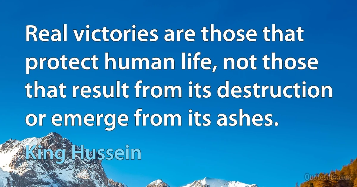 Real victories are those that protect human life, not those that result from its destruction or emerge from its ashes. (King Hussein)