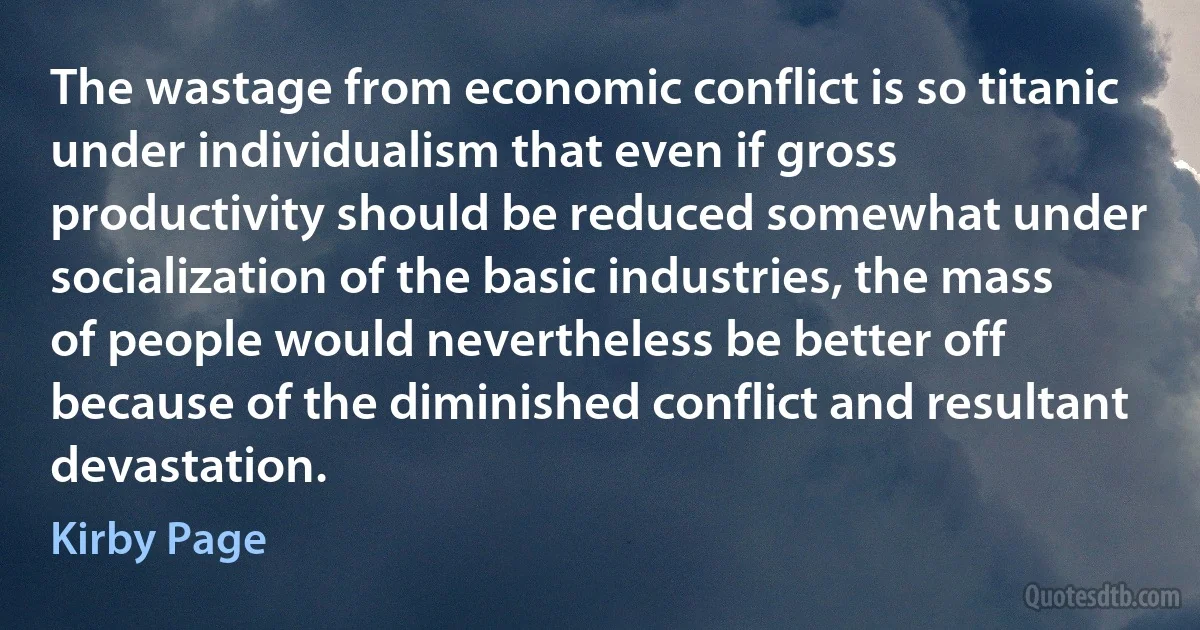 The wastage from economic conflict is so titanic under individualism that even if gross productivity should be reduced somewhat under socialization of the basic industries, the mass of people would nevertheless be better off because of the diminished conflict and resultant devastation. (Kirby Page)