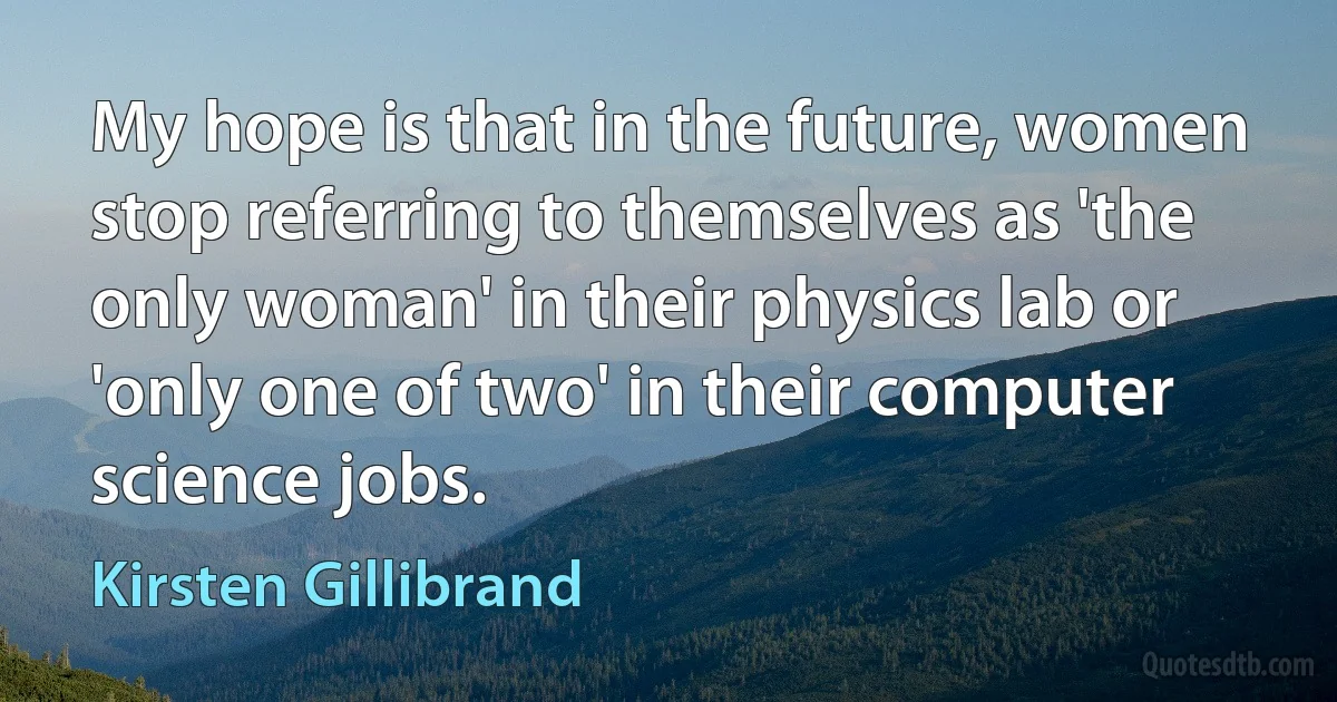 My hope is that in the future, women stop referring to themselves as 'the only woman' in their physics lab or 'only one of two' in their computer science jobs. (Kirsten Gillibrand)