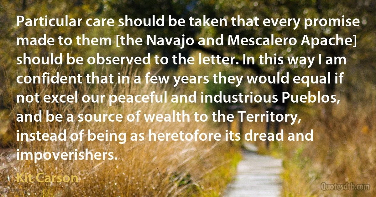 Particular care should be taken that every promise made to them [the Navajo and Mescalero Apache] should be observed to the letter. In this way I am confident that in a few years they would equal if not excel our peaceful and industrious Pueblos, and be a source of wealth to the Territory, instead of being as heretofore its dread and impoverishers. (Kit Carson)