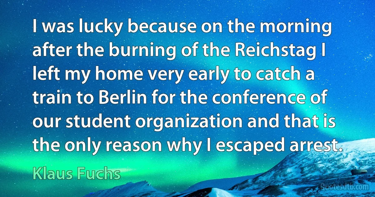 I was lucky because on the morning after the burning of the Reichstag I left my home very early to catch a train to Berlin for the conference of our student organization and that is the only reason why I escaped arrest. (Klaus Fuchs)