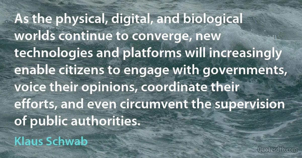 As the physical, digital, and biological worlds continue to converge, new technologies and platforms will increasingly enable citizens to engage with governments, voice their opinions, coordinate their efforts, and even circumvent the supervision of public authorities. (Klaus Schwab)