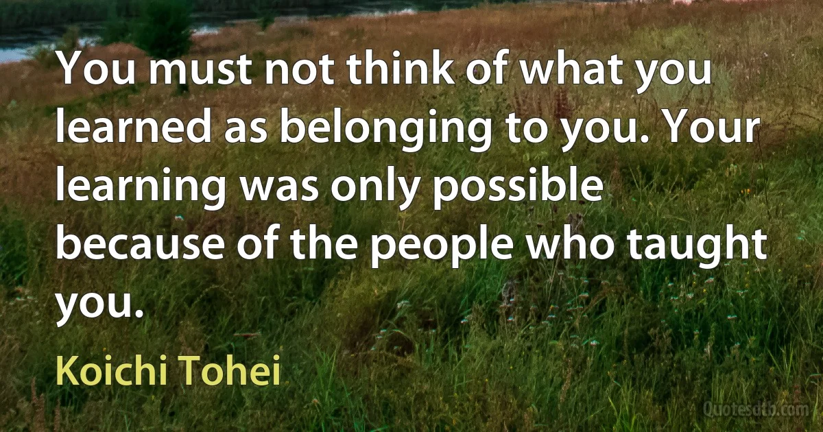 You must not think of what you learned as belonging to you. Your learning was only possible because of the people who taught you. (Koichi Tohei)