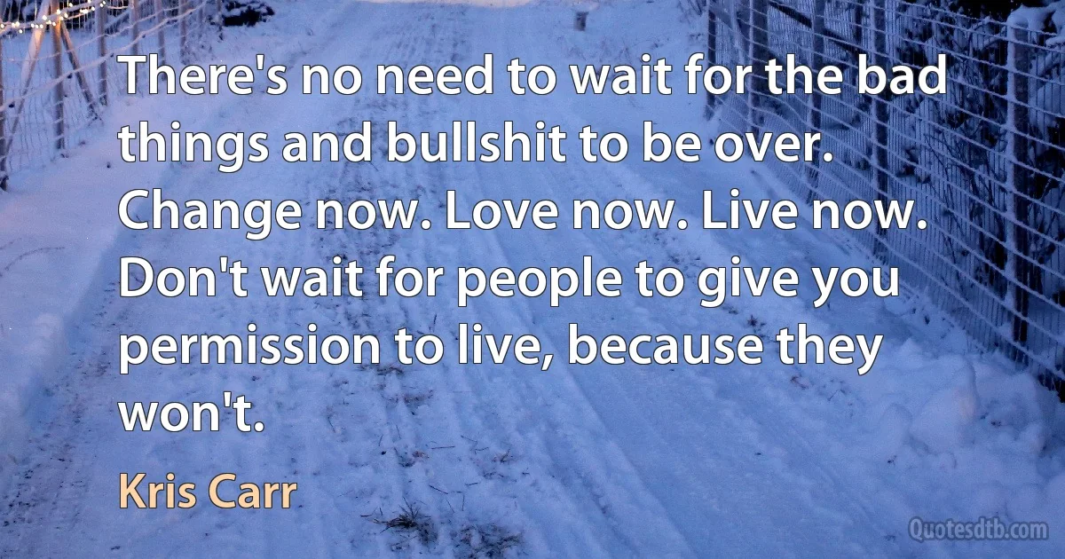 There's no need to wait for the bad things and bullshit to be over. Change now. Love now. Live now. Don't wait for people to give you permission to live, because they won't. (Kris Carr)