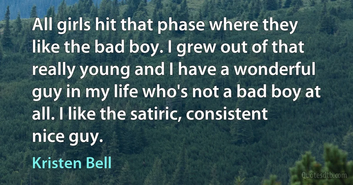 All girls hit that phase where they like the bad boy. I grew out of that really young and I have a wonderful guy in my life who's not a bad boy at all. I like the satiric, consistent nice guy. (Kristen Bell)