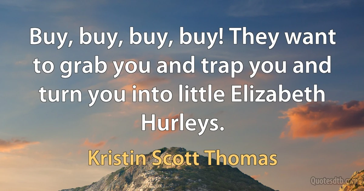 Buy, buy, buy, buy! They want to grab you and trap you and turn you into little Elizabeth Hurleys. (Kristin Scott Thomas)