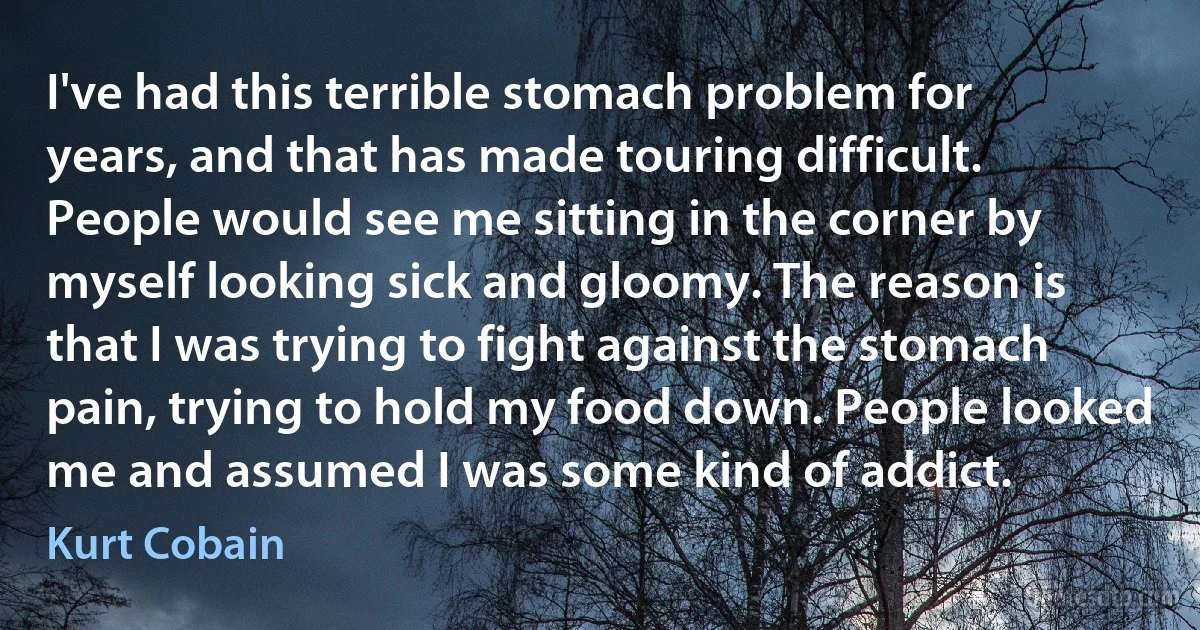 I've had this terrible stomach problem for years, and that has made touring difficult. People would see me sitting in the corner by myself looking sick and gloomy. The reason is that I was trying to fight against the stomach pain, trying to hold my food down. People looked me and assumed I was some kind of addict. (Kurt Cobain)