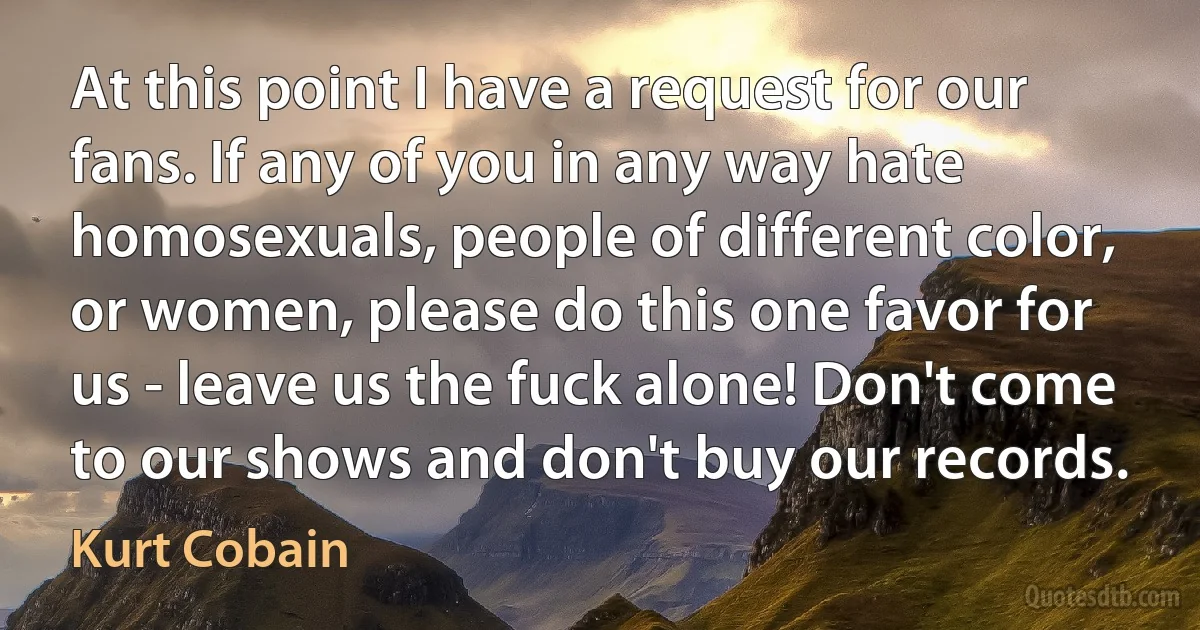 At this point I have a request for our fans. If any of you in any way hate homosexuals, people of different color, or women, please do this one favor for us - leave us the fuck alone! Don't come to our shows and don't buy our records. (Kurt Cobain)