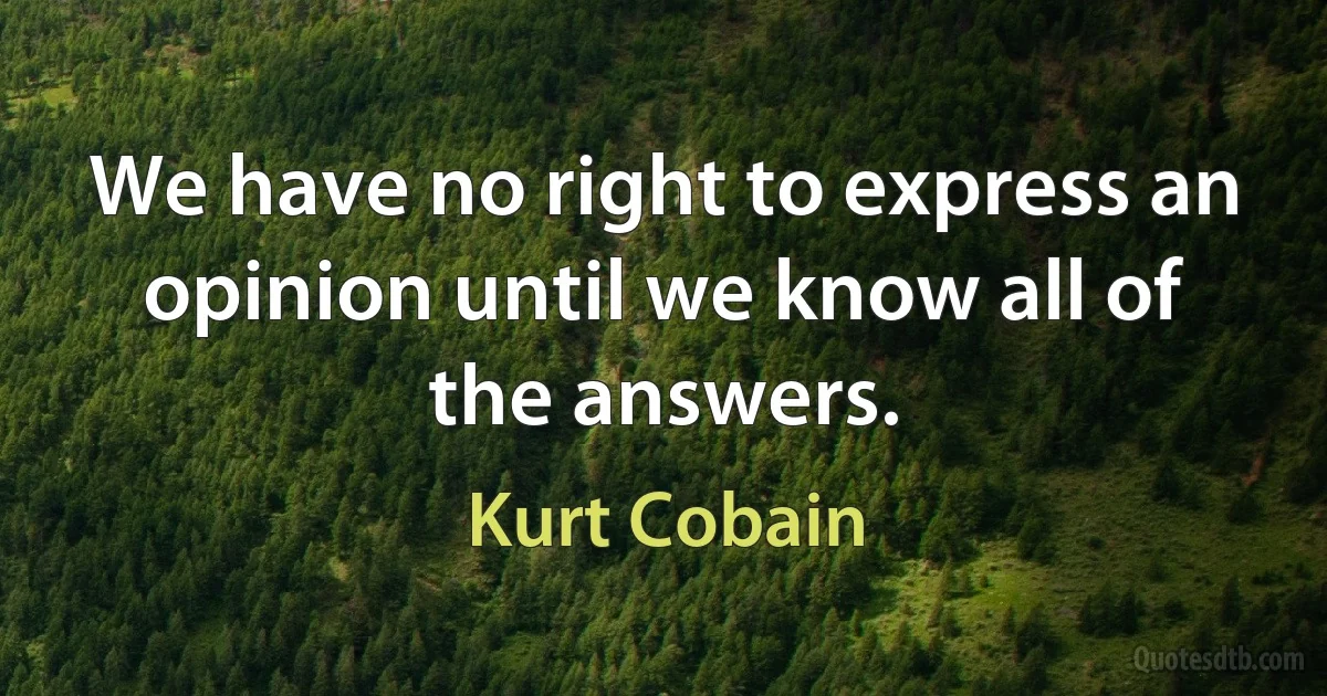 We have no right to express an opinion until we know all of the answers. (Kurt Cobain)