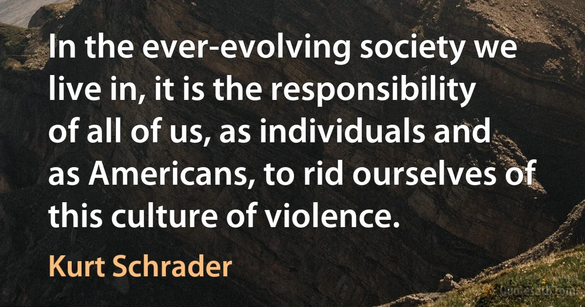 In the ever-evolving society we live in, it is the responsibility of all of us, as individuals and as Americans, to rid ourselves of this culture of violence. (Kurt Schrader)