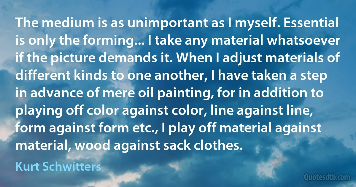 The medium is as unimportant as I myself. Essential is only the forming... I take any material whatsoever if the picture demands it. When I adjust materials of different kinds to one another, I have taken a step in advance of mere oil painting, for in addition to playing off color against color, line against line, form against form etc., I play off material against material, wood against sack clothes. (Kurt Schwitters)