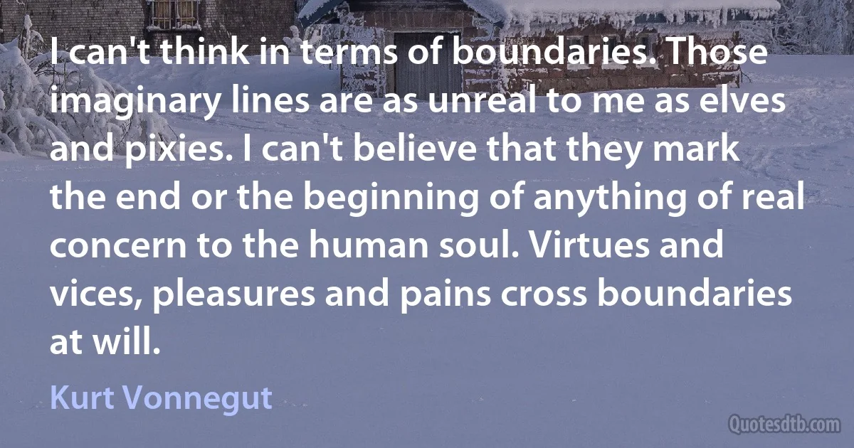 I can't think in terms of boundaries. Those imaginary lines are as unreal to me as elves and pixies. I can't believe that they mark the end or the beginning of anything of real concern to the human soul. Virtues and vices, pleasures and pains cross boundaries at will. (Kurt Vonnegut)