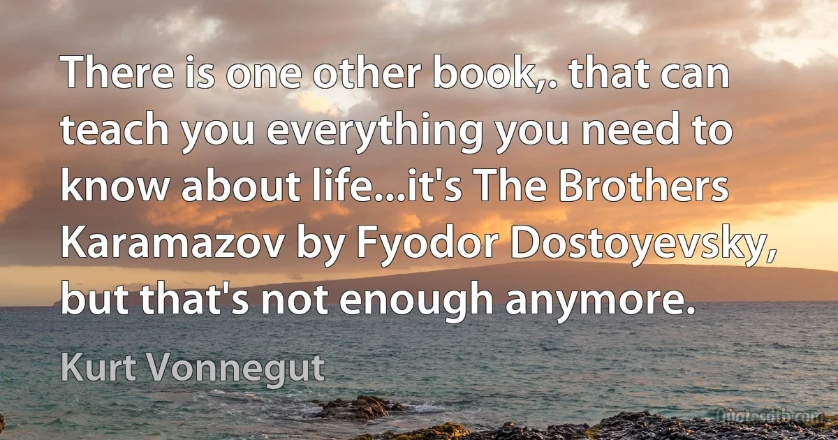 There is one other book,. that can teach you everything you need to know about life...it's The Brothers Karamazov by Fyodor Dostoyevsky, but that's not enough anymore. (Kurt Vonnegut)