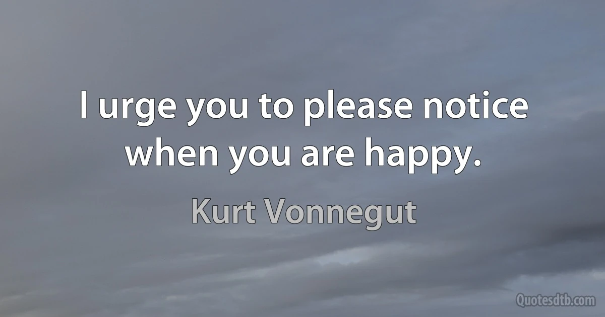 I urge you to please notice when you are happy. (Kurt Vonnegut)