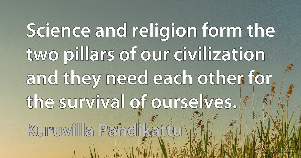 Science and religion form the two pillars of our civilization and they need each other for the survival of ourselves. (Kuruvilla Pandikattu)