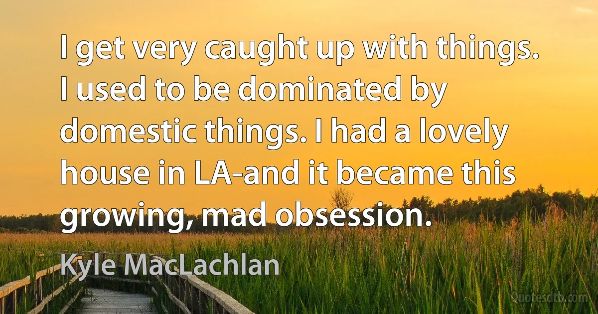 I get very caught up with things. I used to be dominated by domestic things. I had a lovely house in LA-and it became this growing, mad obsession. (Kyle MacLachlan)