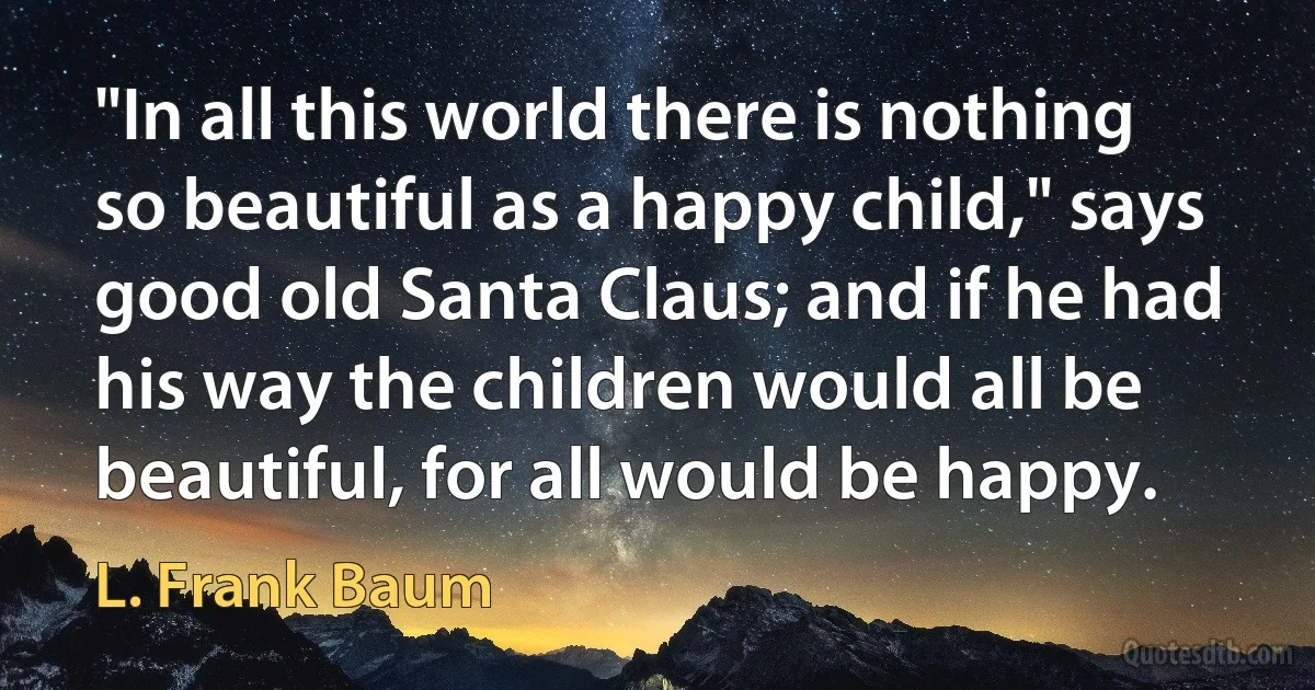 "In all this world there is nothing so beautiful as a happy child," says good old Santa Claus; and if he had his way the children would all be beautiful, for all would be happy. (L. Frank Baum)