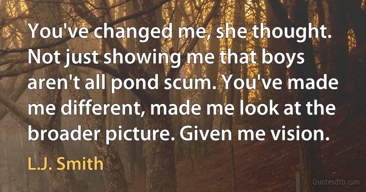 You've changed me, she thought. Not just showing me that boys aren't all pond scum. You've made me different, made me look at the broader picture. Given me vision. (L.J. Smith)