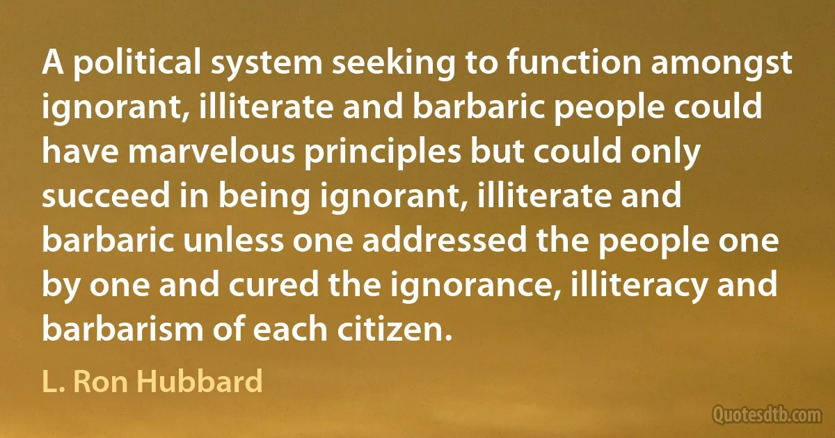 A political system seeking to function amongst ignorant, illiterate and barbaric people could have marvelous principles but could only succeed in being ignorant, illiterate and barbaric unless one addressed the people one by one and cured the ignorance, illiteracy and barbarism of each citizen. (L. Ron Hubbard)