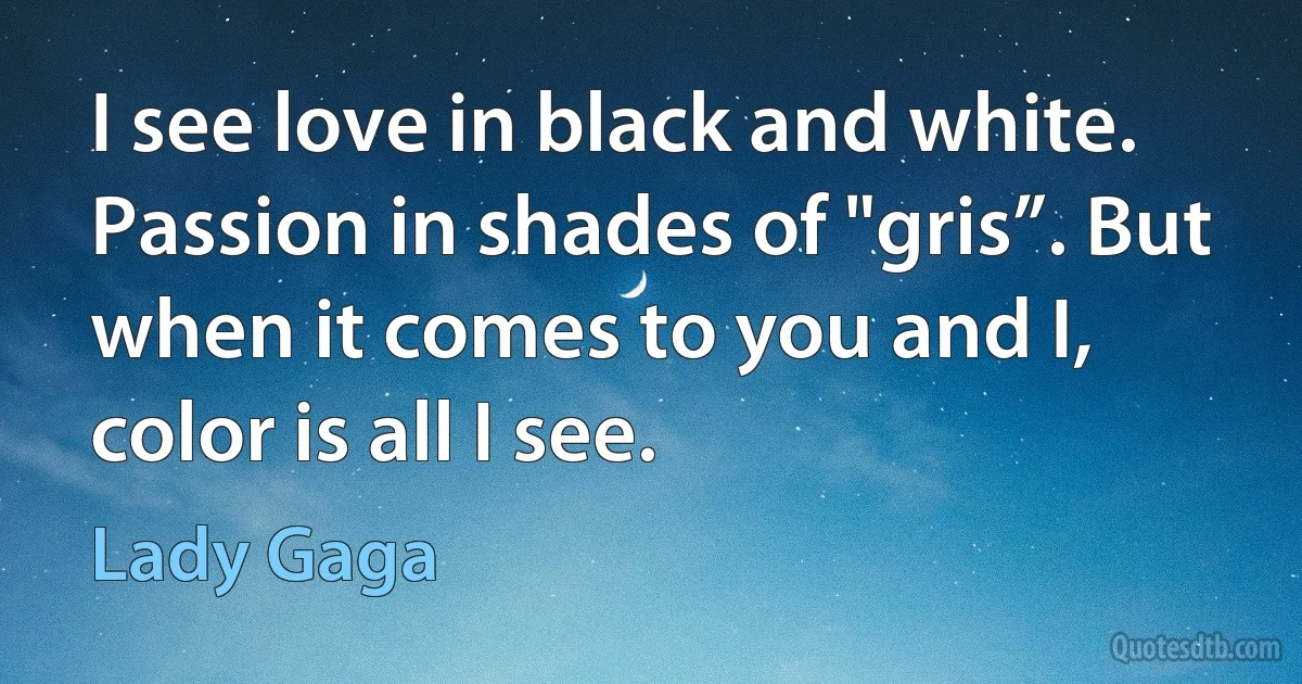 I see love in black and white. Passion in shades of "gris”. But when it comes to you and I, color is all I see. (Lady Gaga)