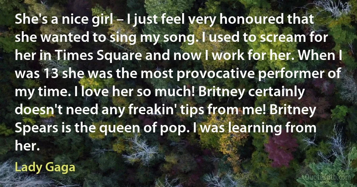 She's a nice girl – I just feel very honoured that she wanted to sing my song. I used to scream for her in Times Square and now I work for her. When I was 13 she was the most provocative performer of my time. I love her so much! Britney certainly doesn't need any freakin' tips from me! Britney Spears is the queen of pop. I was learning from her. (Lady Gaga)