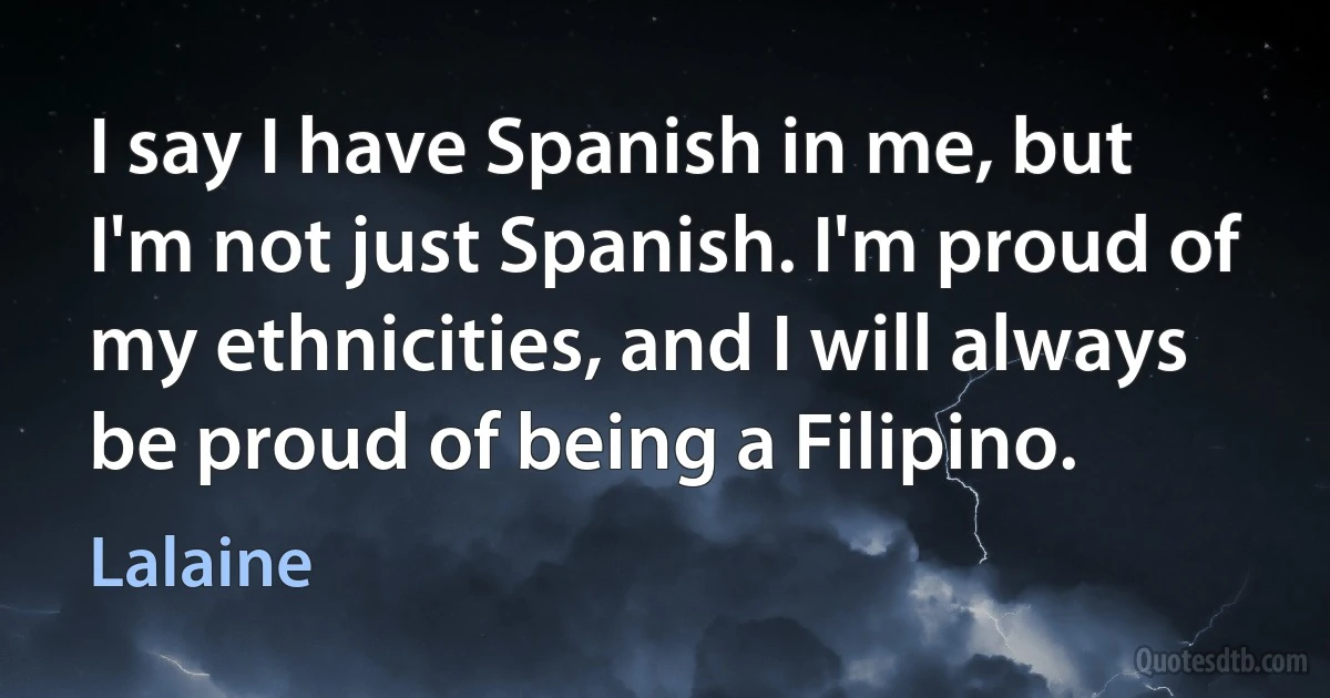 I say I have Spanish in me, but I'm not just Spanish. I'm proud of my ethnicities, and I will always be proud of being a Filipino. (Lalaine)