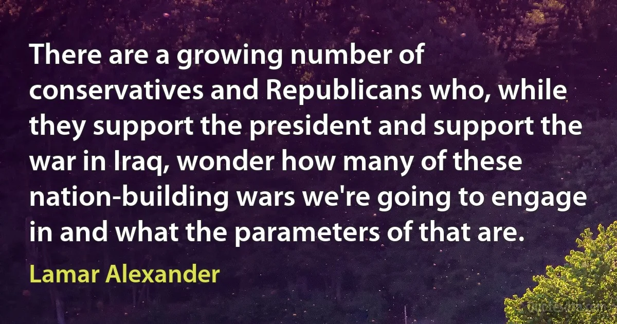 There are a growing number of conservatives and Republicans who, while they support the president and support the war in Iraq, wonder how many of these nation-building wars we're going to engage in and what the parameters of that are. (Lamar Alexander)