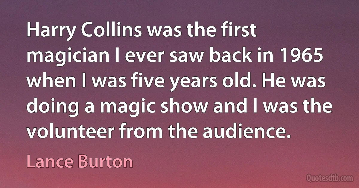 Harry Collins was the first magician I ever saw back in 1965 when I was five years old. He was doing a magic show and I was the volunteer from the audience. (Lance Burton)