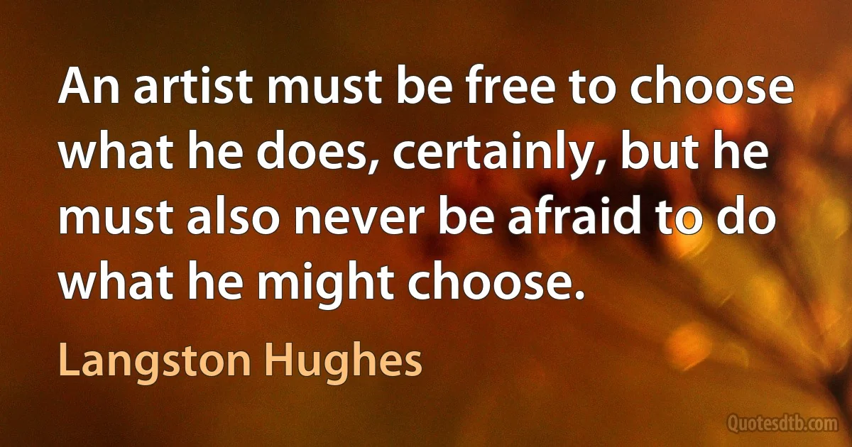 An artist must be free to choose what he does, certainly, but he must also never be afraid to do what he might choose. (Langston Hughes)