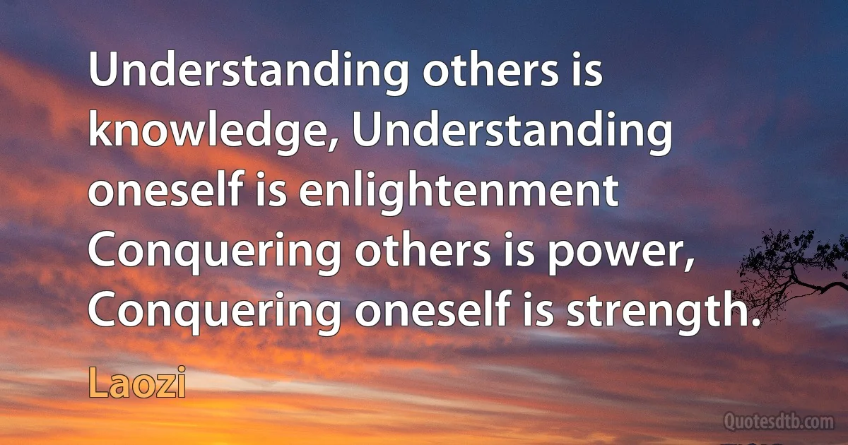 Understanding others is knowledge, Understanding oneself is enlightenment Conquering others is power, Conquering oneself is strength. (Laozi)