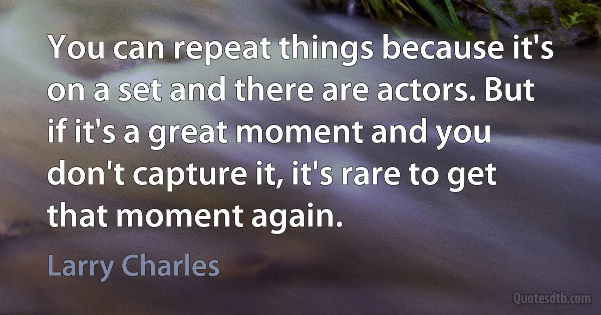 You can repeat things because it's on a set and there are actors. But if it's a great moment and you don't capture it, it's rare to get that moment again. (Larry Charles)