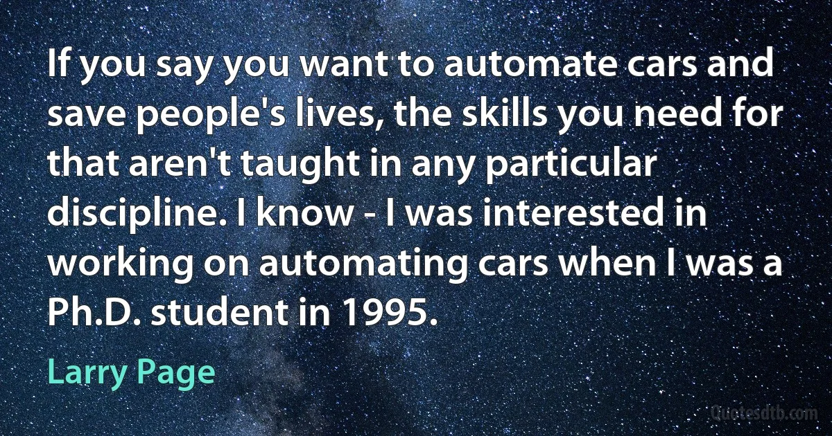 If you say you want to automate cars and save people's lives, the skills you need for that aren't taught in any particular discipline. I know - I was interested in working on automating cars when I was a Ph.D. student in 1995. (Larry Page)