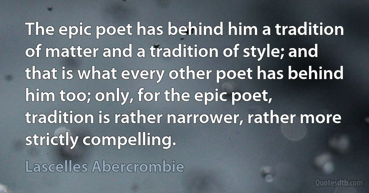 The epic poet has behind him a tradition of matter and a tradition of style; and that is what every other poet has behind him too; only, for the epic poet, tradition is rather narrower, rather more strictly compelling. (Lascelles Abercrombie)