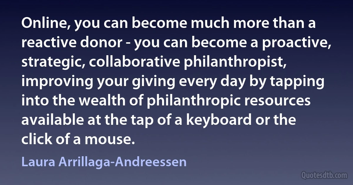 Online, you can become much more than a reactive donor - you can become a proactive, strategic, collaborative philanthropist, improving your giving every day by tapping into the wealth of philanthropic resources available at the tap of a keyboard or the click of a mouse. (Laura Arrillaga-Andreessen)