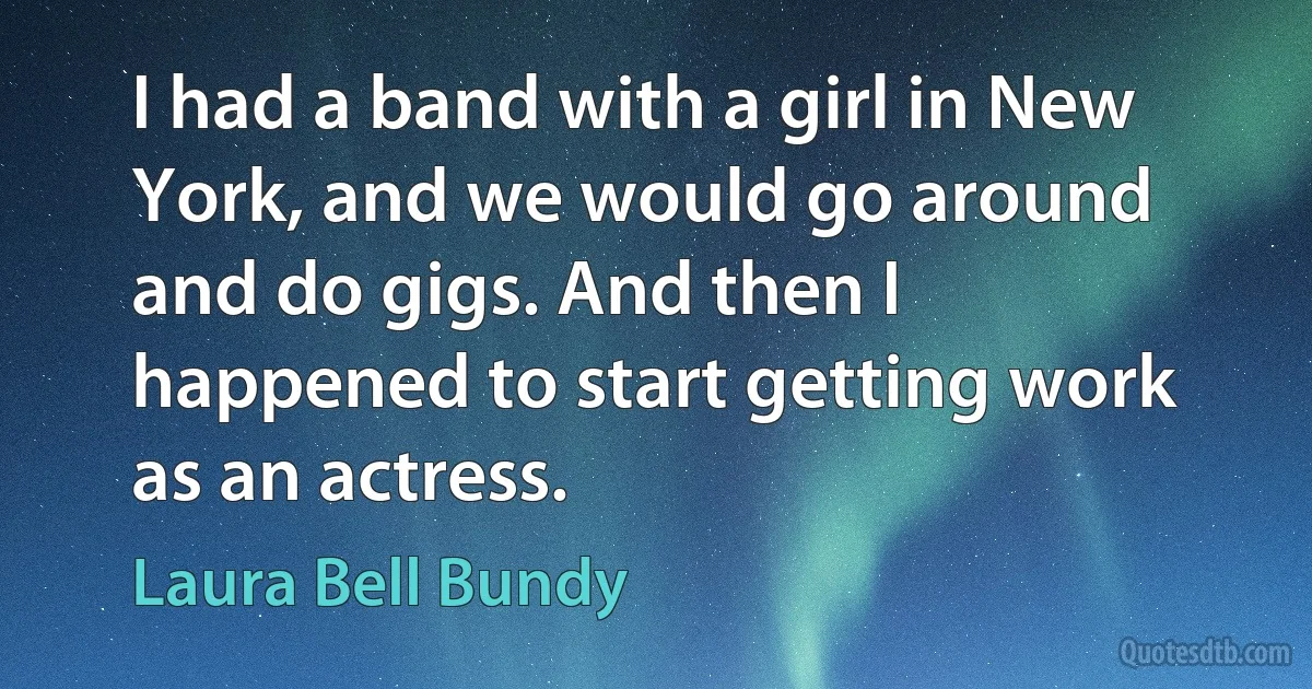 I had a band with a girl in New York, and we would go around and do gigs. And then I happened to start getting work as an actress. (Laura Bell Bundy)