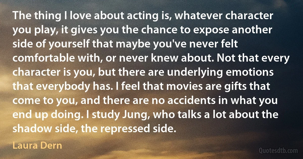 The thing I love about acting is, whatever character you play, it gives you the chance to expose another side of yourself that maybe you've never felt comfortable with, or never knew about. Not that every character is you, but there are underlying emotions that everybody has. I feel that movies are gifts that come to you, and there are no accidents in what you end up doing. I study Jung, who talks a lot about the shadow side, the repressed side. (Laura Dern)