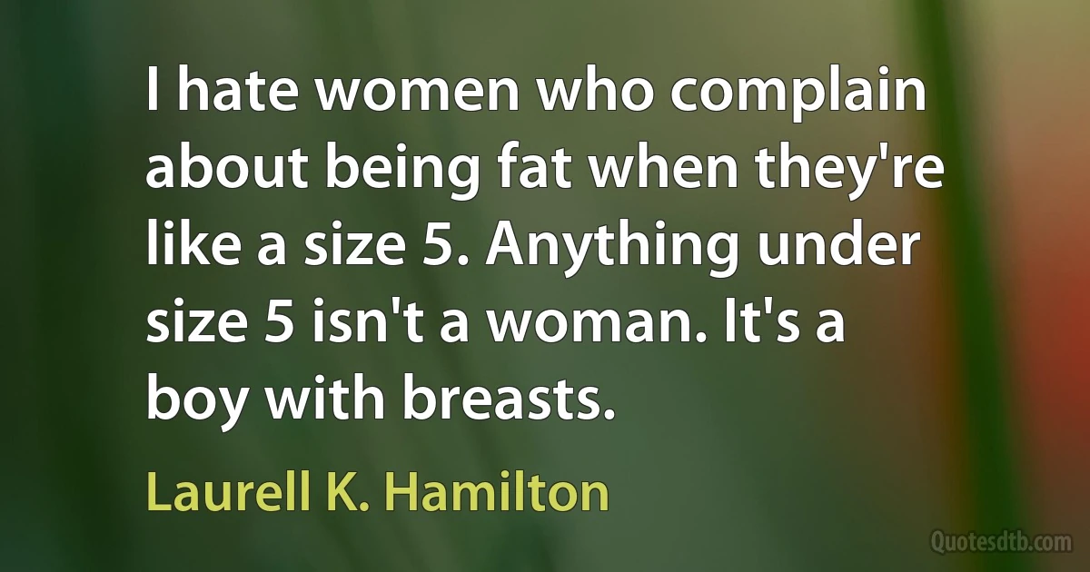 I hate women who complain about being fat when they're like a size 5. Anything under size 5 isn't a woman. It's a boy with breasts. (Laurell K. Hamilton)