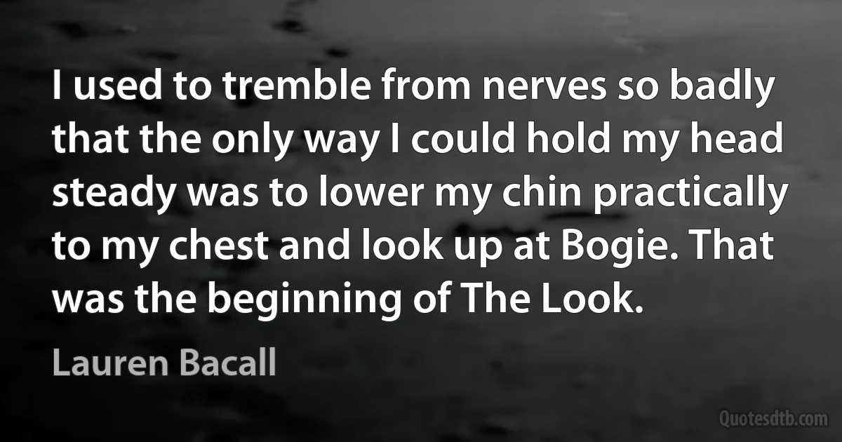 I used to tremble from nerves so badly that the only way I could hold my head steady was to lower my chin practically to my chest and look up at Bogie. That was the beginning of The Look. (Lauren Bacall)