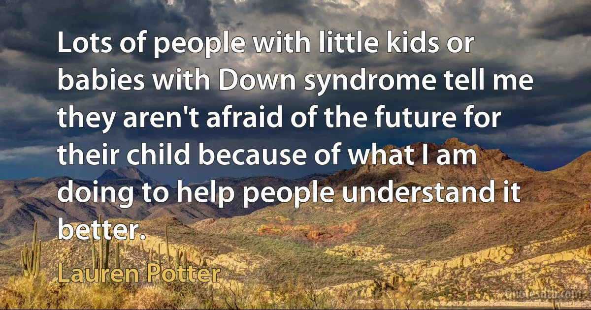 Lots of people with little kids or babies with Down syndrome tell me they aren't afraid of the future for their child because of what I am doing to help people understand it better. (Lauren Potter)