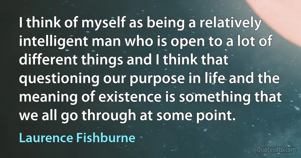 I think of myself as being a relatively intelligent man who is open to a lot of different things and I think that questioning our purpose in life and the meaning of existence is something that we all go through at some point. (Laurence Fishburne)