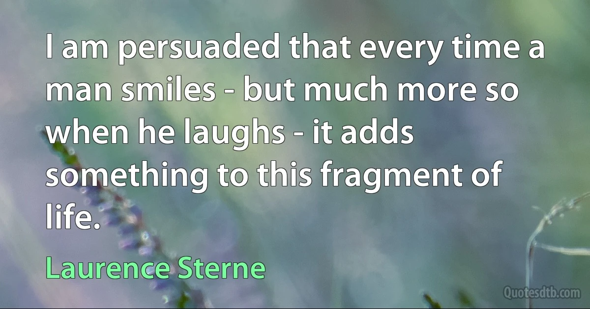 I am persuaded that every time a man smiles - but much more so when he laughs - it adds something to this fragment of life. (Laurence Sterne)