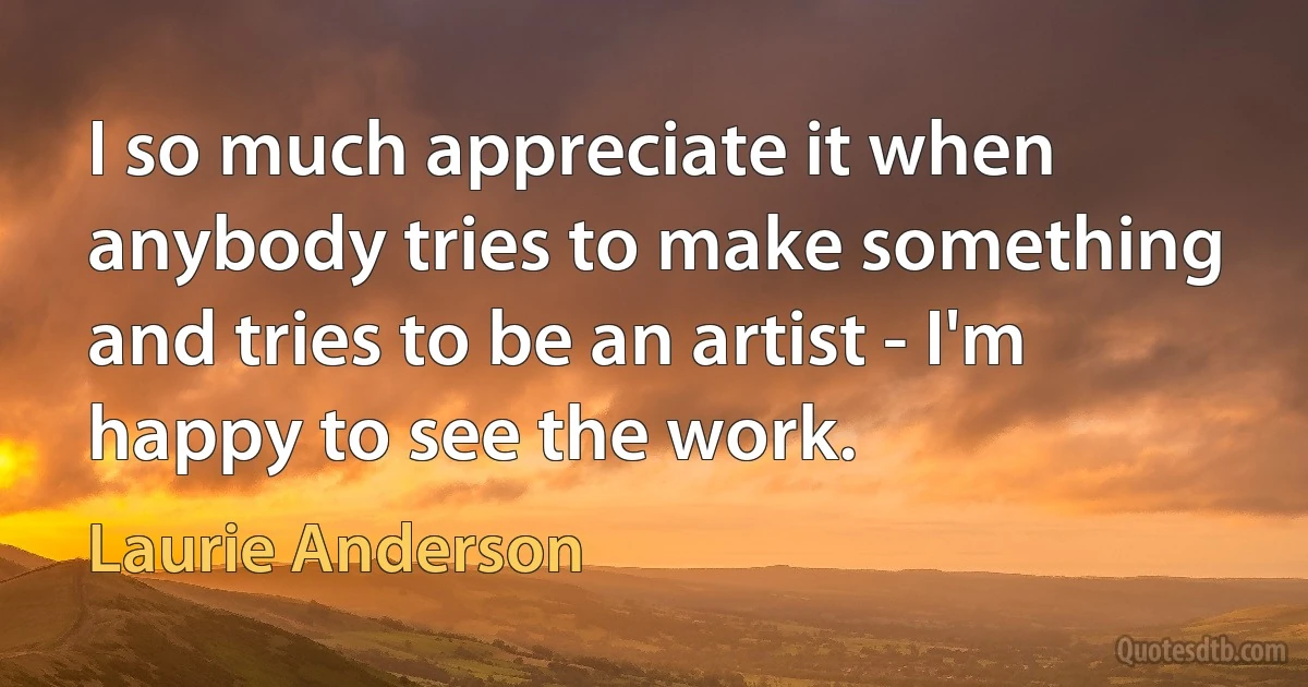 I so much appreciate it when anybody tries to make something and tries to be an artist - I'm happy to see the work. (Laurie Anderson)