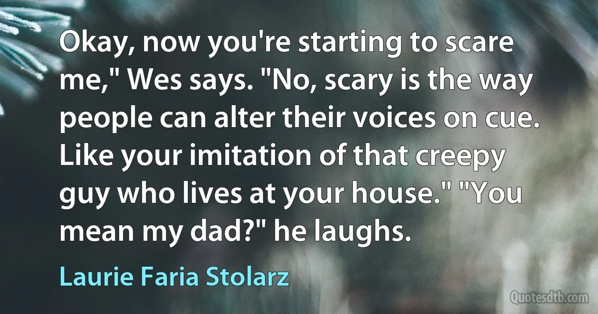 Okay, now you're starting to scare me," Wes says. "No, scary is the way people can alter their voices on cue. Like your imitation of that creepy guy who lives at your house." "You mean my dad?" he laughs. (Laurie Faria Stolarz)