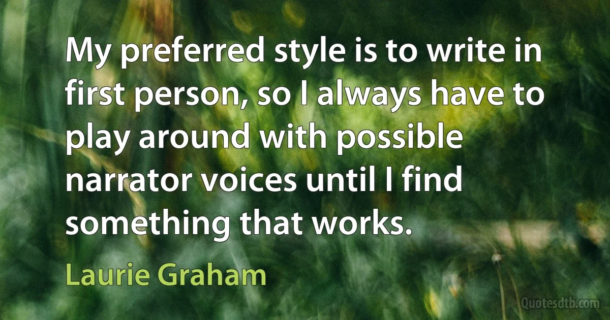 My preferred style is to write in first person, so I always have to play around with possible narrator voices until I find something that works. (Laurie Graham)